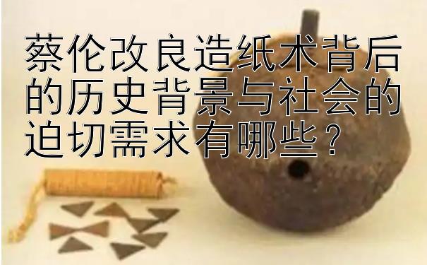 蔡伦改良造纸术背后的历史背景与社会的迫切需求有哪些？