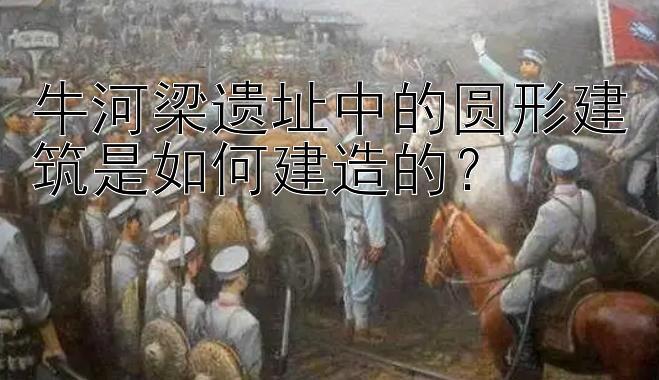 牛河梁遗址中的圆形建筑是如何建造的？