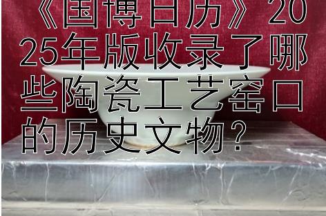 《国博日历》2025年版收录了哪些陶瓷工艺窑口的历史文物？