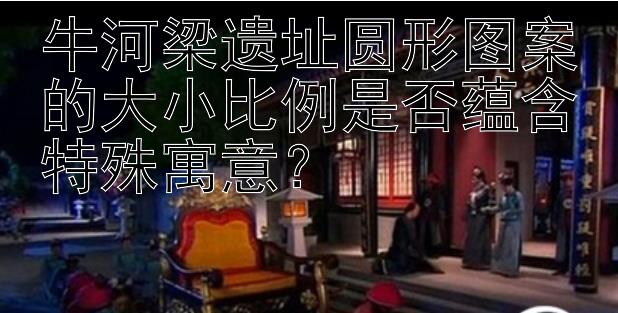 牛河梁遗址圆形图案的大小比例是否蕴含特殊寓意？