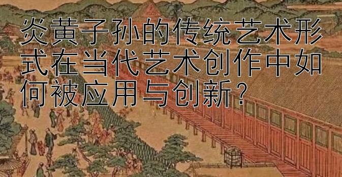 炎黄子孙的传统艺术形式在当代艺术创作中如何被应用与创新？