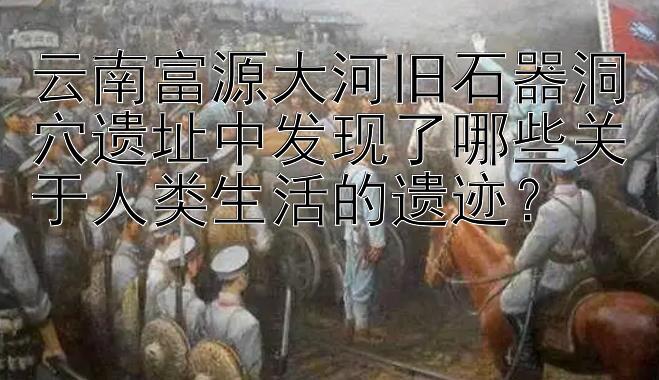 云南富源大河旧石器洞穴遗址中发现了哪些关于人类生活的遗迹？