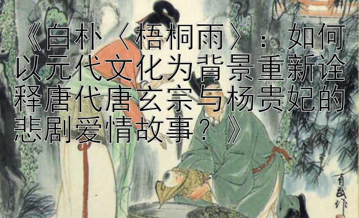 《白朴〈梧桐雨〉：如何以元代文化为背景重新诠释唐代唐玄宗与杨贵妃的悲剧爱情故事？》