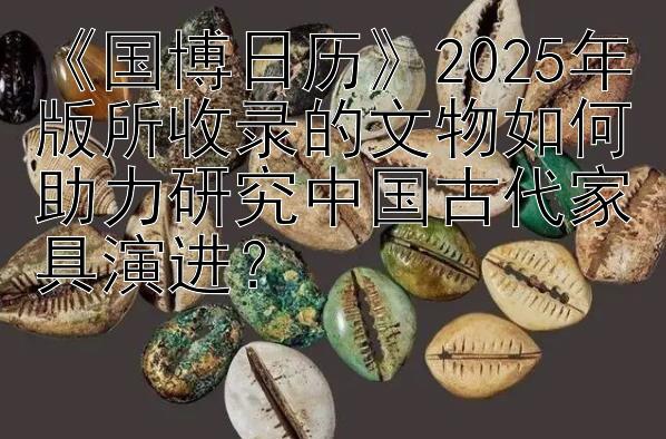 《国博日历》2025年版所收录的文物如何助力研究中国古代家具演进？