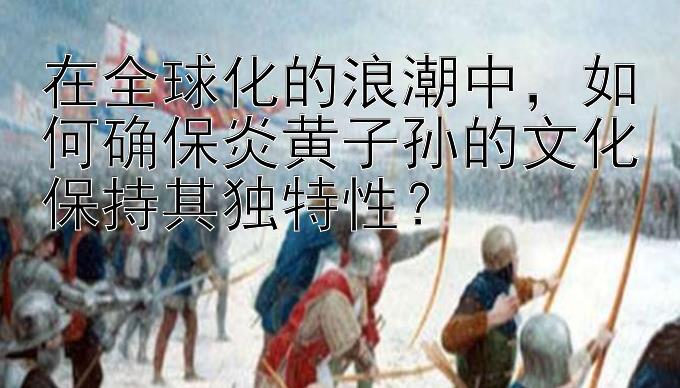 在全球化的浪潮中，如何确保炎黄子孙的文化保持其独特性？