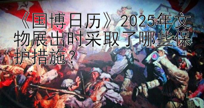 《国博日历》2025年文物展出时采取了哪些保护措施？