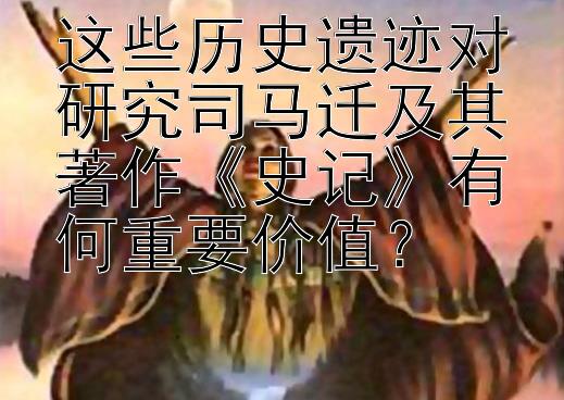 这些历史遗迹对研究司马迁及其著作《史记》有何重要价值？