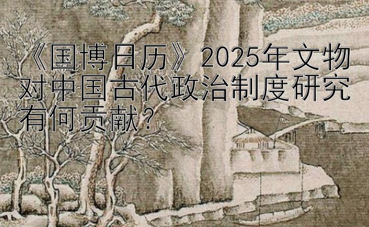 《国博日历》2025年文物对中国古代政治制度研究有何贡献？