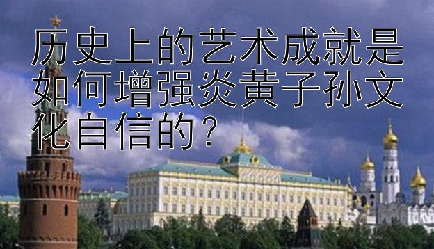 历史上的艺术成就是如何增强炎黄子孙文化自信的？