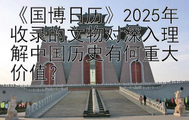 《国博日历》2025年收录的文物对深入理解中国历史有何重大价值？