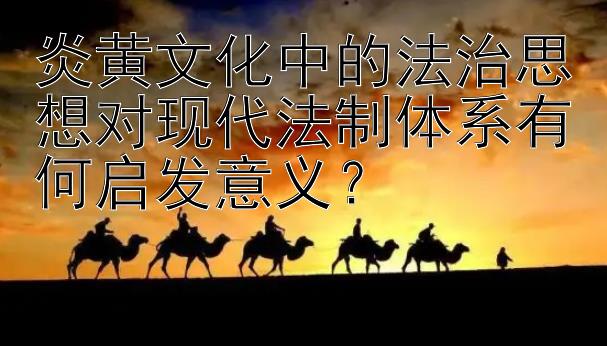 炎黄文化中的法治思想对现代法制体系有何启发意义？