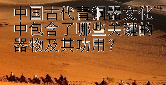 中国古代青铜器文化中包含了哪些关键的器物及其功用？