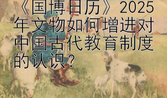 《国博日历》2025年文物如何增进对中国古代教育制度的认识？