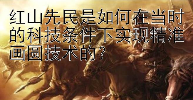 红山先民是如何在当时的科技条件下实现精准画圆技术的？