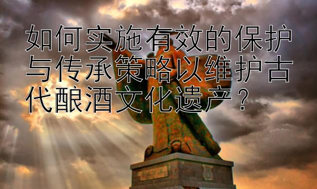 如何实施有效的保护与传承策略以维护古代酿酒文化遗产？