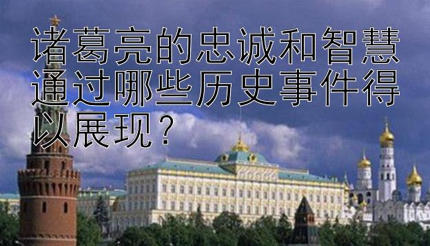 诸葛亮的忠诚和智慧通过哪些历史事件得以展现？