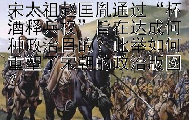 宋太祖赵匡胤通过“杯酒释兵权”旨在达成何种政治目的？此举如何重塑了宋朝的政治版图？