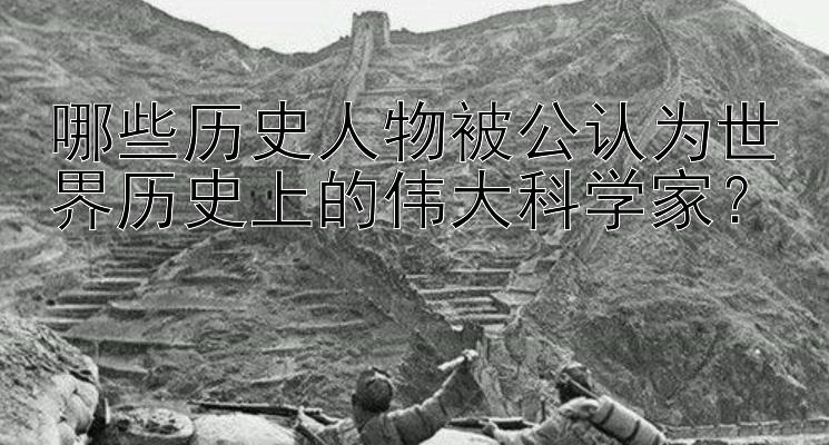 哪些历史人物被公认为世界历史上的伟大科学家？