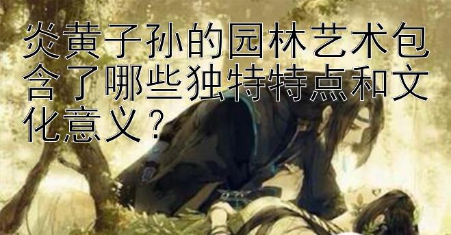 炎黄子孙的园林艺术包含了哪些独特特点和文化意义？