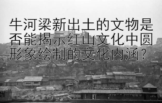 牛河梁新出土的文物是否能揭示红山文化中圆形象绘制的文化内涵？