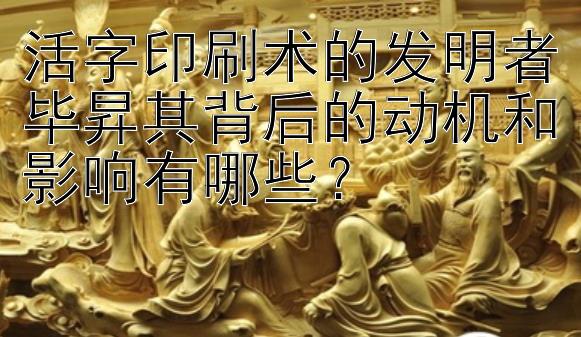 活字印刷术的发明者毕昇其背后的动机和影响有哪些？