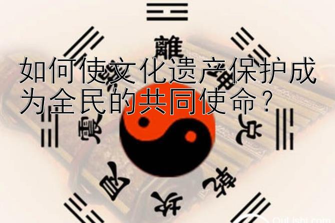 如何使文化遗产保护成为全民的共同使命？