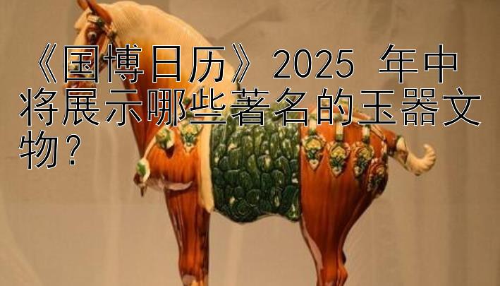 《国博日历》2025 年中将展示哪些著名的玉器文物？