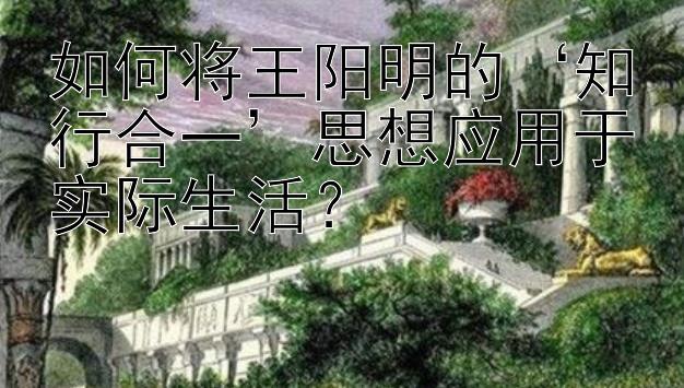 如何将王阳明的‘知行合一’思想应用于实际生活？