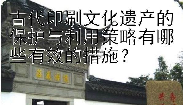 古代印刷文化遗产的保护与利用策略有哪些有效的措施？