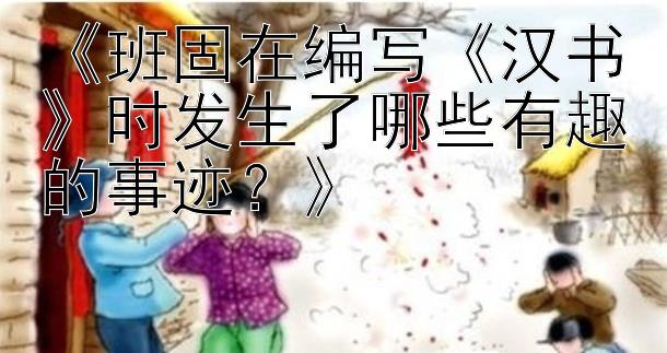 《班固在编写《汉书》时发生了哪些有趣的事迹？》