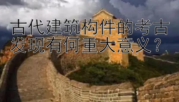 古代建筑构件的考古发现有何重大意义？