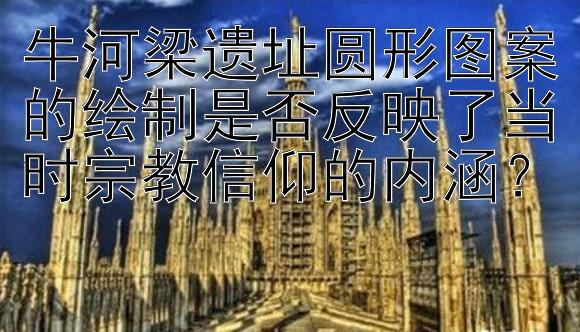 牛河梁遗址圆形图案的绘制是否反映了当时宗教信仰的内涵？