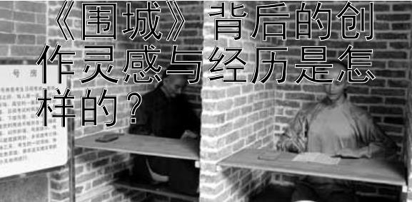 《围城》背后的创作灵感与经历是怎样的？