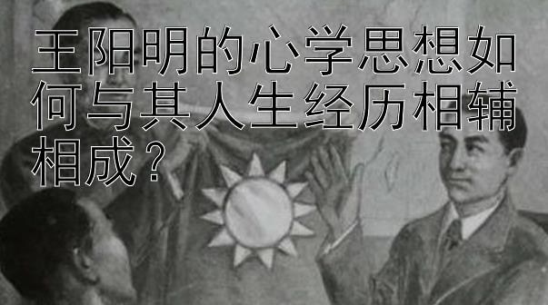 王阳明的心学思想如何与其人生经历相辅相成？