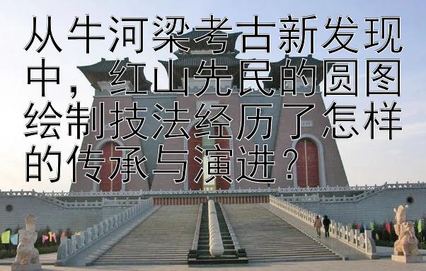 从牛河梁考古新发现中，红山先民的圆图绘制技法经历了怎样的传承与演进？