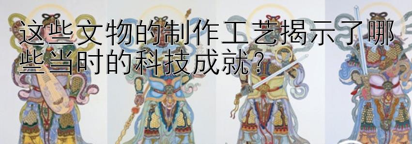 这些文物的制作工艺揭示了哪些当时的科技成就？