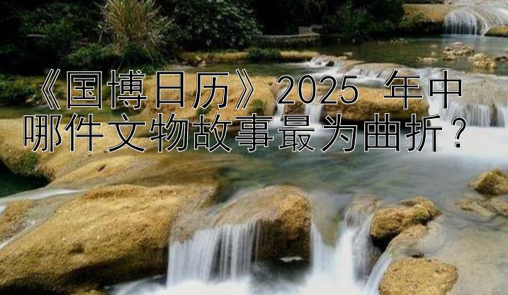 《国博日历》2025 年中哪件文物故事最为曲折？