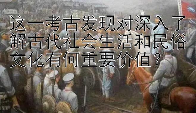 这一考古发现对深入了解古代社会生活和民俗文化有何重要价值？