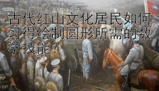 古代红山文化居民如何习得绘制圆形所需的数学技能？