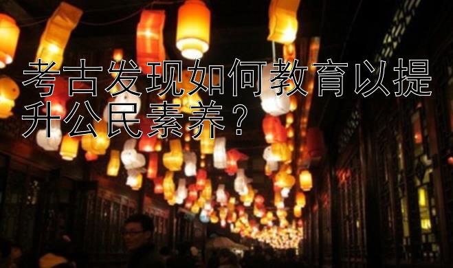 考古发现如何教育以提升公民素养？