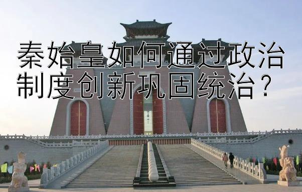 秦始皇如何通过政治制度创新巩固统治？