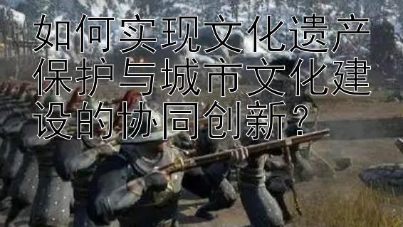 如何实现文化遗产保护与城市文化建设的协同创新？