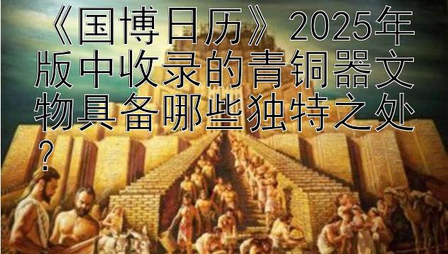 《国博日历》2025年版中收录的青铜器文物具备哪些独特之处？