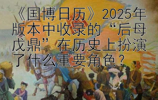 《国博日历》2025年版本中收录的“后母戊鼎”在历史上扮演了什么重要角色？