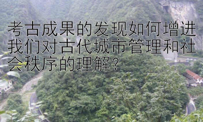 考古成果的发现如何增进我们对古代城市管理和社会秩序的理解？