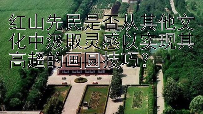 红山先民是否从其他文化中汲取灵感以实现其高超的画圆技巧？