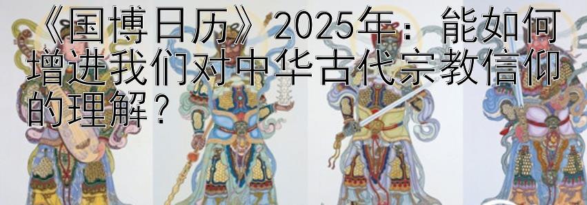 《国博日历》2025年：能如何增进我们对中华古代宗教信仰的理解？