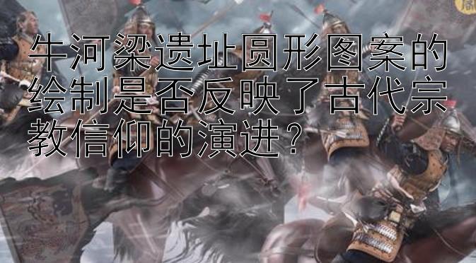 牛河梁遗址圆形图案的绘制是否反映了古代宗教信仰的演进？