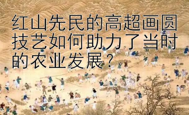 红山先民的高超画圆技艺如何助力了当时的农业发展？