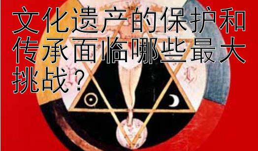 文化遗产的保护和传承面临哪些最大挑战？